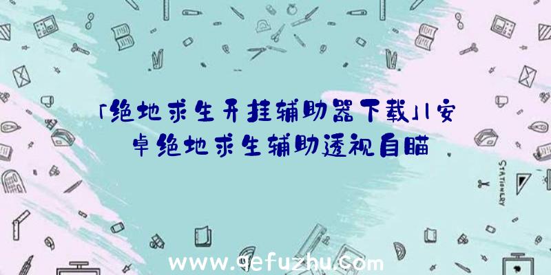 「绝地求生开挂辅助器下载」|安卓绝地求生辅助透视自瞄